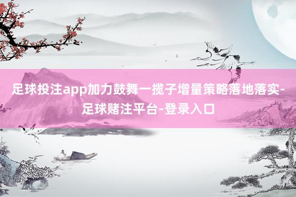 足球投注app加力鼓舞一揽子增量策略落地落实-足球赌注平台-登录入口
