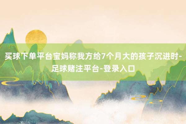买球下单平台宝妈称我方给7个月大的孩子沉进时-足球赌注平台-登录入口