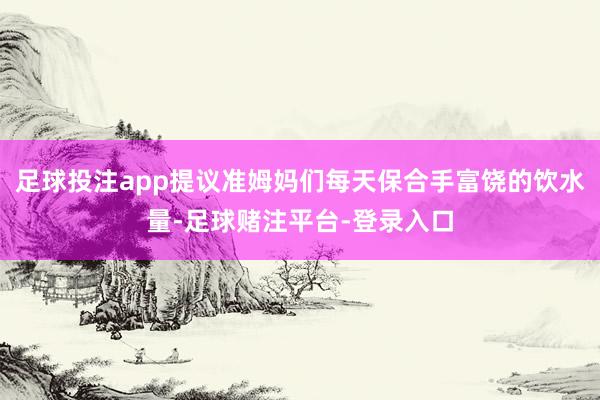 足球投注app提议准姆妈们每天保合手富饶的饮水量-足球赌注平台-登录入口
