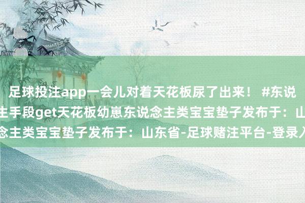 足球投注app一会儿对着天花板尿了出来！ #东说念主类幼崽 #真会玩 #生手段get天花板幼崽东说念主类宝宝垫子发布于：山东省-足球赌注平台-登录入口