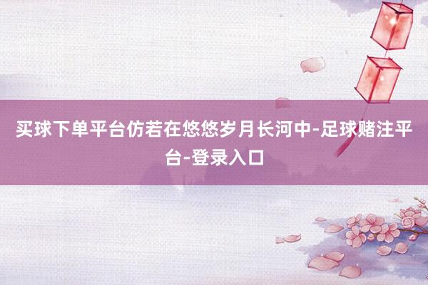 买球下单平台仿若在悠悠岁月长河中-足球赌注平台-登录入口