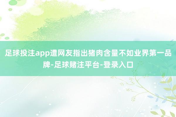 足球投注app遭网友指出猪肉含量不如业界第一品牌-足球赌注平台-登录入口