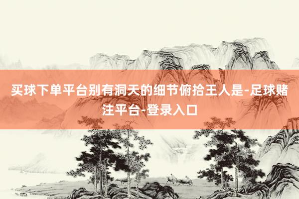 买球下单平台别有洞天的细节俯拾王人是-足球赌注平台-登录入口