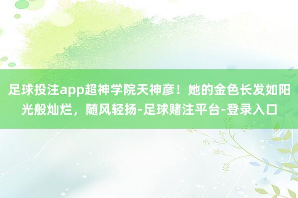 足球投注app超神学院天神彦！她的金色长发如阳光般灿烂，随风轻扬-足球赌注平台-登录入口
