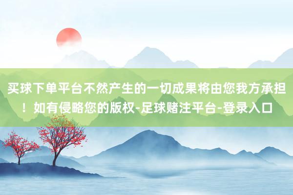 买球下单平台不然产生的一切成果将由您我方承担！如有侵略您的版权-足球赌注平台-登录入口