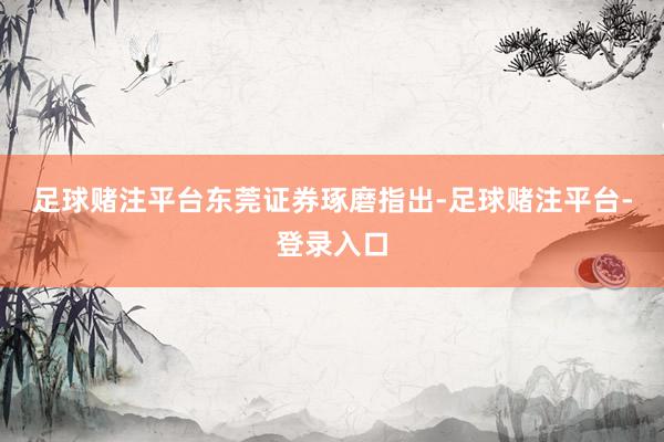 足球赌注平台　　东莞证券琢磨指出-足球赌注平台-登录入口