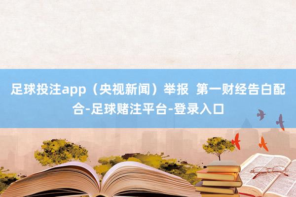 足球投注app（央视新闻）举报  第一财经告白配合-足球赌注平台-登录入口