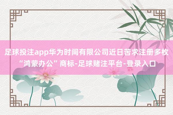 足球投注app华为时间有限公司近日苦求注册多枚“鸿蒙办公”商标-足球赌注平台-登录入口