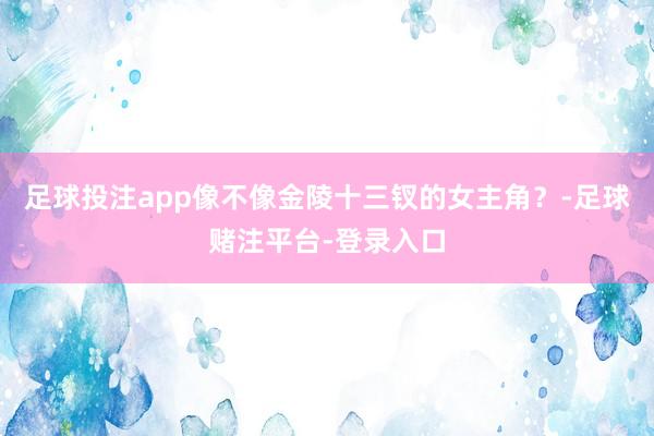 足球投注app像不像金陵十三钗的女主角？-足球赌注平台-登录入口