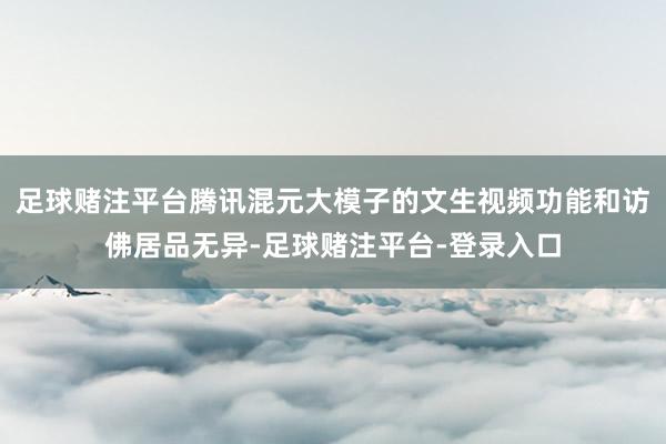 足球赌注平台腾讯混元大模子的文生视频功能和访佛居品无异-足球赌注平台-登录入口