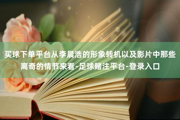 买球下单平台从李晨浩的形象转机以及影片中那些离奇的情节来看-足球赌注平台-登录入口