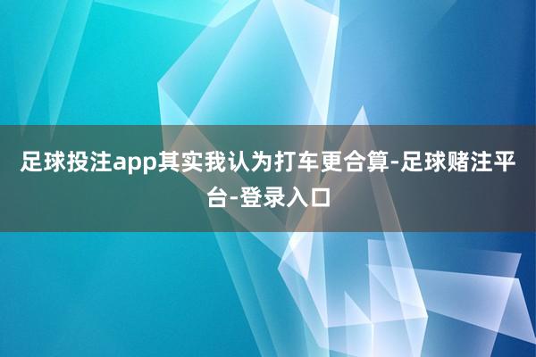 足球投注app其实我认为打车更合算-足球赌注平台-登录入口