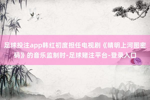 足球投注app韩红初度担任电视剧《晴明上河图密码》的音乐监制时-足球赌注平台-登录入口
