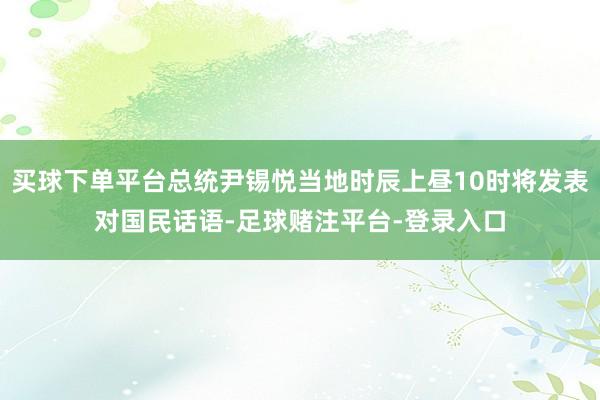 买球下单平台总统尹锡悦当地时辰上昼10时将发表对国民话语-足球赌注平台-登录入口