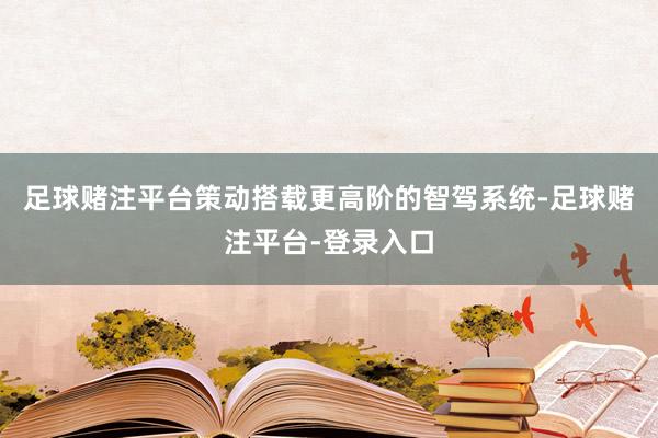足球赌注平台策动搭载更高阶的智驾系统-足球赌注平台-登录入口