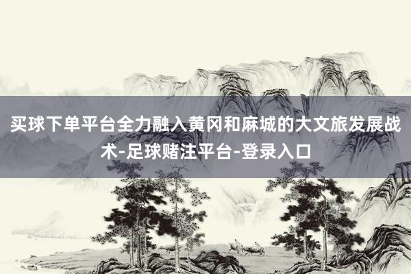 买球下单平台全力融入黄冈和麻城的大文旅发展战术-足球赌注平台-登录入口