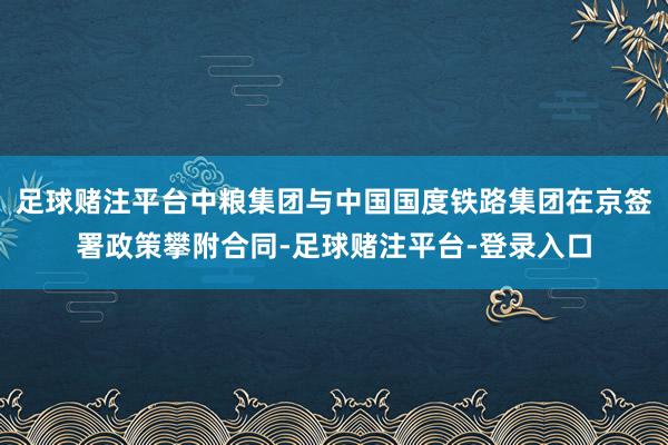 足球赌注平台中粮集团与中国国度铁路集团在京签署政策攀附合同-足球赌注平台-登录入口