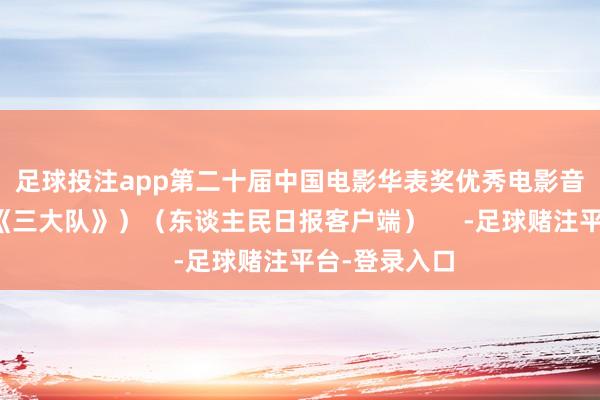 足球投注app　　第二十届中国电影华表奖优秀电影音乐：彭飞（《三大队》）　　（东谈主民日报客户端）     -足球赌注平台-登录入口