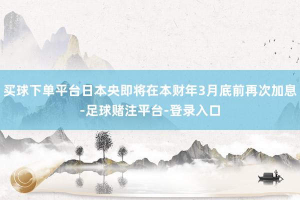 买球下单平台日本央即将在本财年3月底前再次加息-足球赌注平台-登录入口