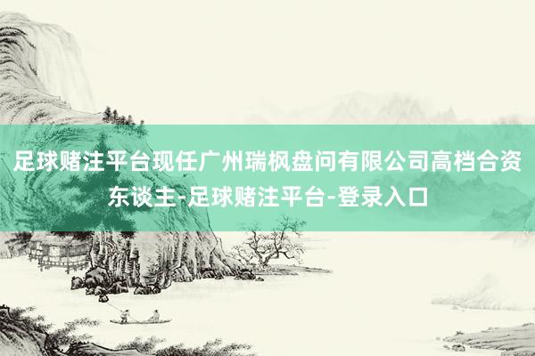 足球赌注平台现任广州瑞枫盘问有限公司高档合资东谈主-足球赌注平台-登录入口