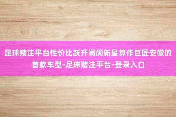 足球赌注平台性价比跃升阛阓新星算作巨匠安徽的首款车型-足球赌注平台-登录入口