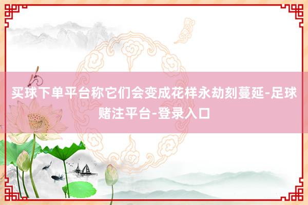 买球下单平台称它们会变成花样永劫刻蔓延-足球赌注平台-登录入口