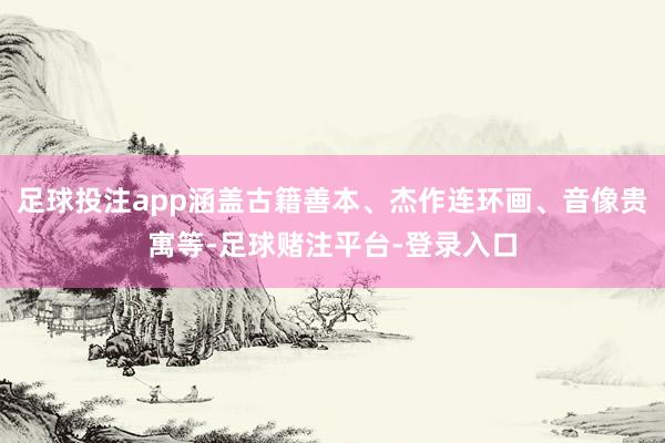 足球投注app涵盖古籍善本、杰作连环画、音像贵寓等-足球赌注平台-登录入口