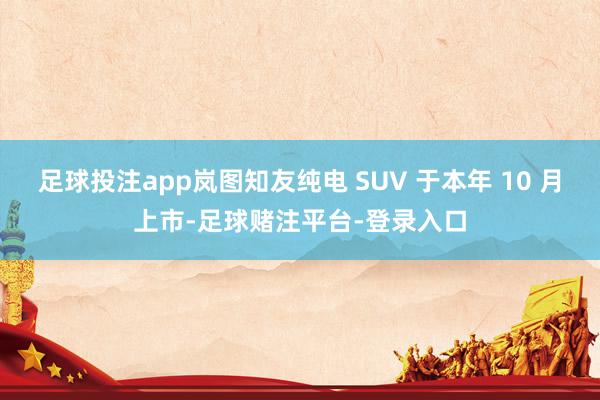 足球投注app岚图知友纯电 SUV 于本年 10 月上市-足球赌注平台-登录入口