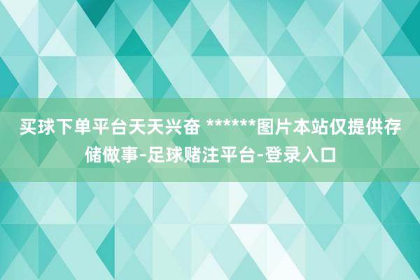 买球下单平台天天兴奋 ******图片本站仅提供存储做事-足球赌注平台-登录入口