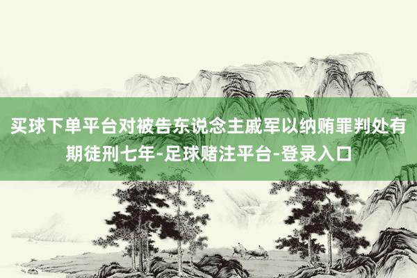买球下单平台对被告东说念主戚军以纳贿罪判处有期徒刑七年-足球赌注平台-登录入口