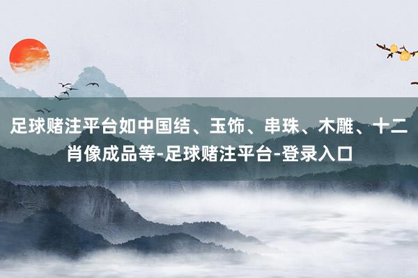 足球赌注平台如中国结、玉饰、串珠、木雕、十二肖像成品等-足球赌注平台-登录入口
