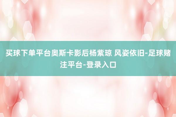 买球下单平台奥斯卡影后杨紫琼 风姿依旧-足球赌注平台-登录入口