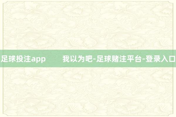 足球投注app        我以为吧-足球赌注平台-登录入口