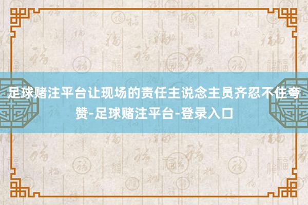 足球赌注平台让现场的责任主说念主员齐忍不住夸赞-足球赌注平台-登录入口