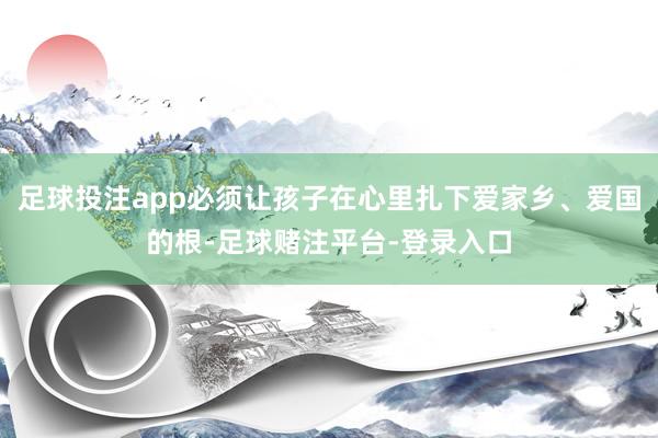 足球投注app必须让孩子在心里扎下爱家乡、爱国的根-足球赌注平台-登录入口