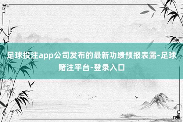 足球投注app公司发布的最新功绩预报表露-足球赌注平台-登录入口