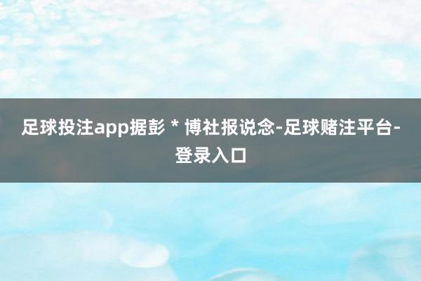 足球投注app据彭 * 博社报说念-足球赌注平台-登录入口