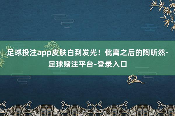 足球投注app皮肤白到发光！仳离之后的陶昕然-足球赌注平台-登录入口
