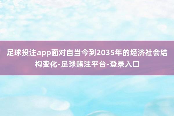 足球投注app面对自当今到2035年的经济社会结构变化-足球赌注平台-登录入口