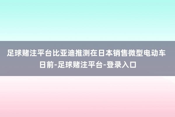 足球赌注平台　　比亚迪推测在日本销售微型电动车 　　日前-足球赌注平台-登录入口