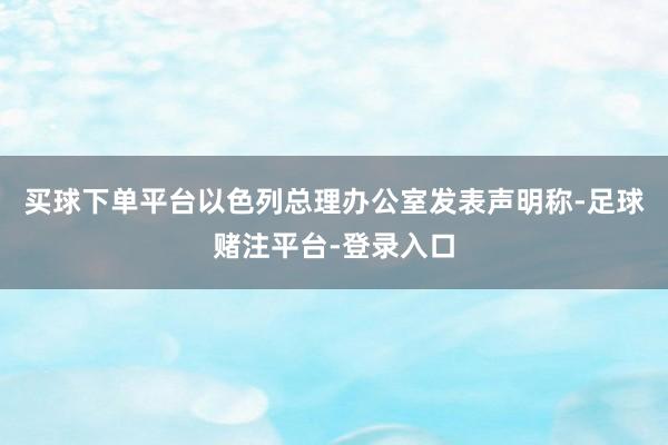 买球下单平台以色列总理办公室发表声明称-足球赌注平台-登录入口