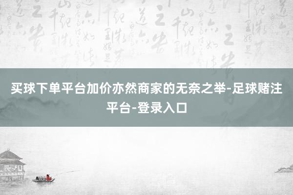 买球下单平台加价亦然商家的无奈之举-足球赌注平台-登录入口