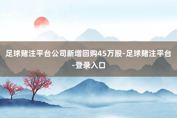 足球赌注平台公司新增回购45万股-足球赌注平台-登录入口