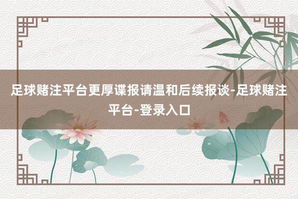 足球赌注平台更厚谍报请温和后续报谈-足球赌注平台-登录入口