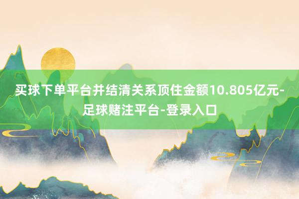 买球下单平台并结清关系顶住金额10.805亿元-足球赌注平台-登录入口