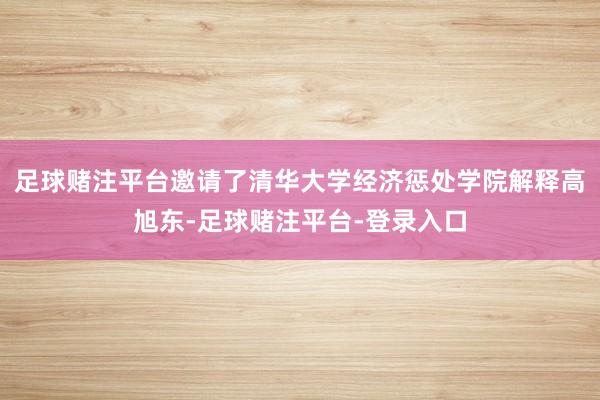 足球赌注平台邀请了清华大学经济惩处学院解释高旭东-足球赌注平台-登录入口