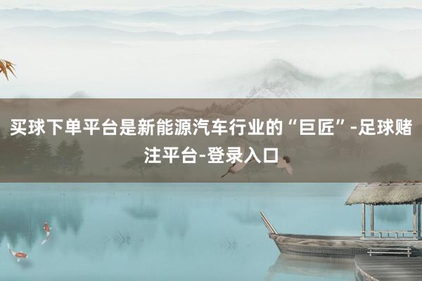 买球下单平台是新能源汽车行业的“巨匠”-足球赌注平台-登录入口