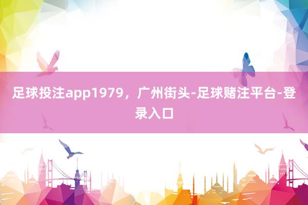 足球投注app1979，广州街头-足球赌注平台-登录入口