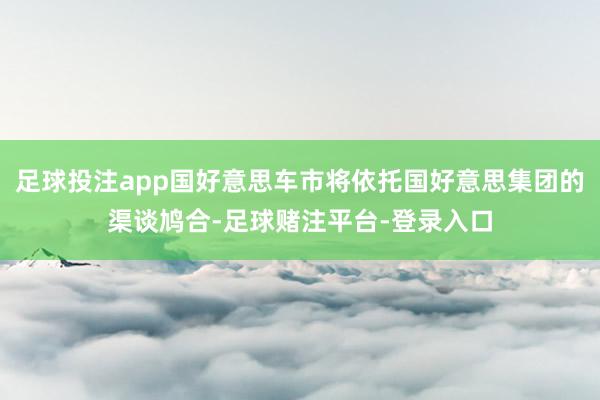 足球投注app国好意思车市将依托国好意思集团的渠谈鸠合-足球赌注平台-登录入口