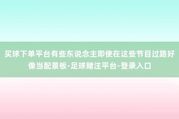 买球下单平台有些东说念主即使在这些节目过路好像当配景板-足球赌注平台-登录入口